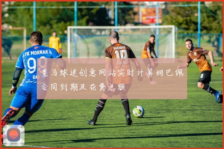 皇马球迷创意网站实时计算姆巴佩合同到期及花费总额