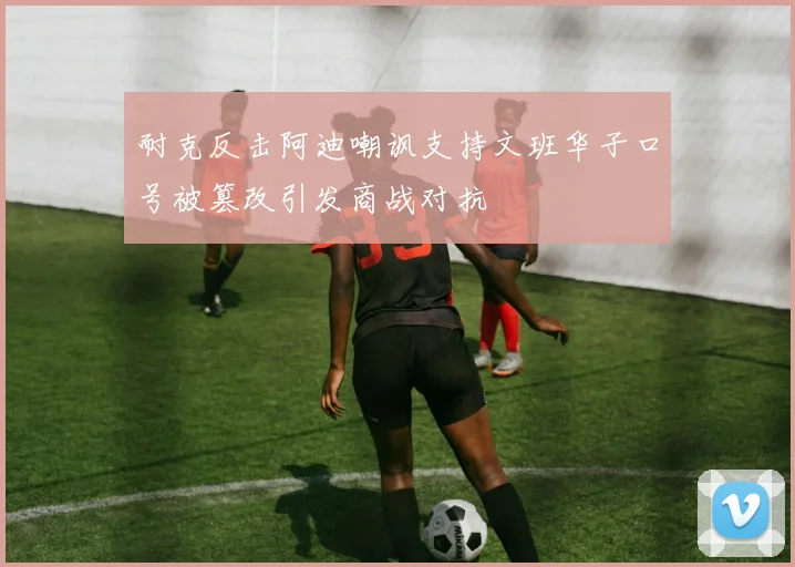 耐克反击阿迪嘲讽支持文班华子口号被篡改引发商战对抗