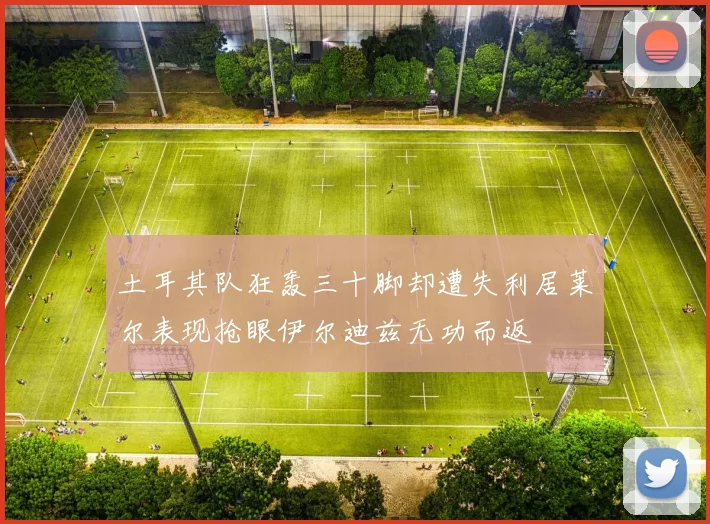 土耳其队狂轰三十脚却遭失利居莱尔表现抢眼伊尔迪兹无功而返
