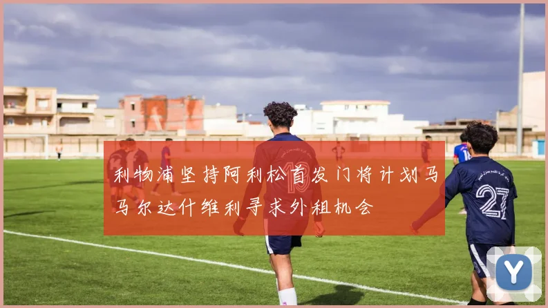 利物浦坚持阿利松首发门将计划马马尔达什维利寻求外租机会