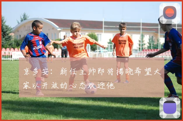 京多安：新任主帅即将揭晓希望大家以开放的心态欢迎他