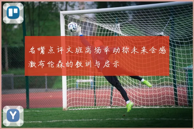 名嘴点评文班离场举动称未来会感激布伦森的教训与启示