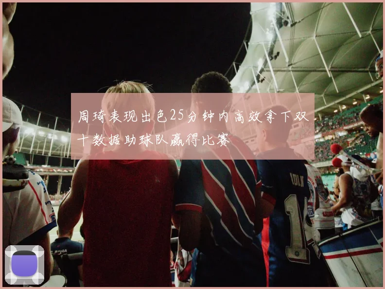 周琦表现出色25分钟内高效拿下双十数据助球队赢得比赛