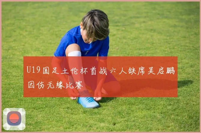 U19国足土伦杯首战六人缺席吴启鹏因伤无缘比赛