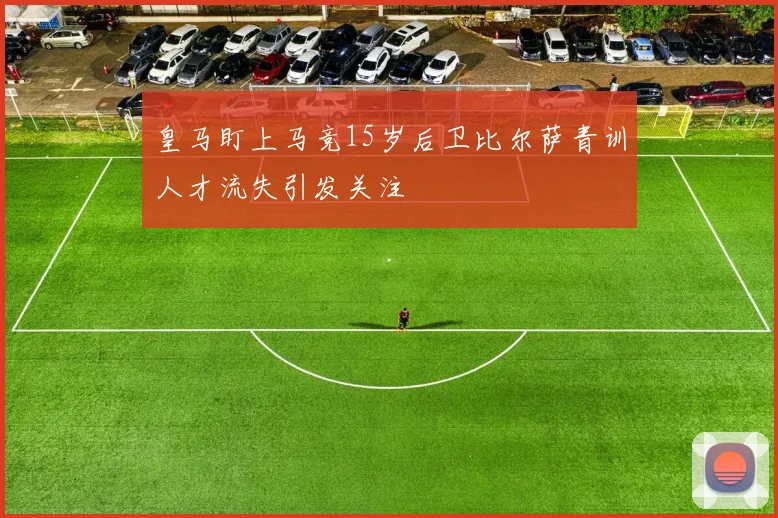 皇马盯上马竞15岁后卫比尔萨青训人才流失引发关注