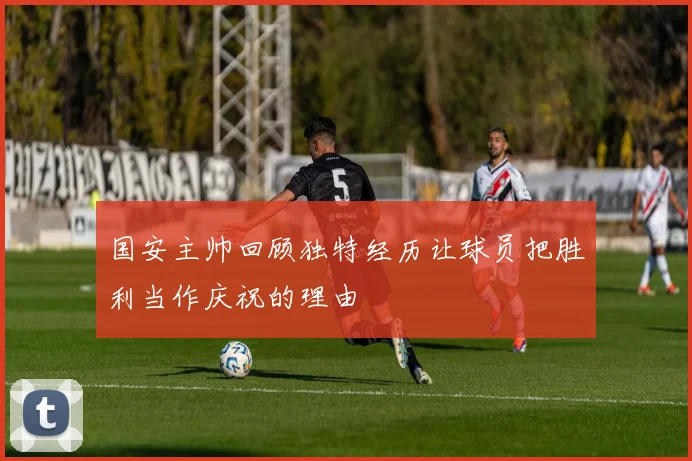 国安主帅回顾独特经历让球员把胜利当作庆祝的理由