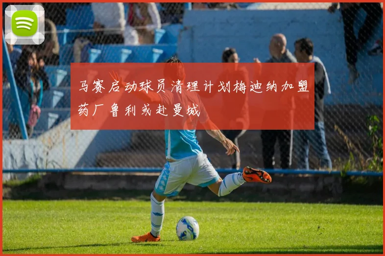马赛启动球员清理计划梅迪纳加盟药厂鲁利或赴曼城