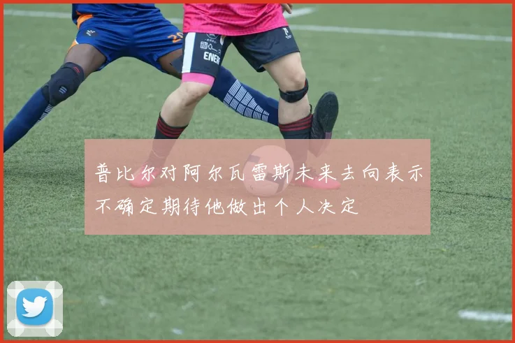 普比尔对阿尔瓦雷斯未来去向表示不确定期待他做出个人决定