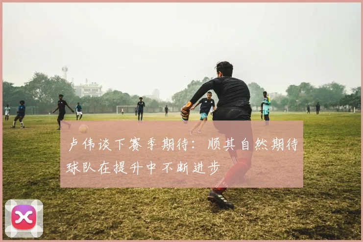 卢伟谈下赛季期待：顺其自然期待球队在提升中不断进步