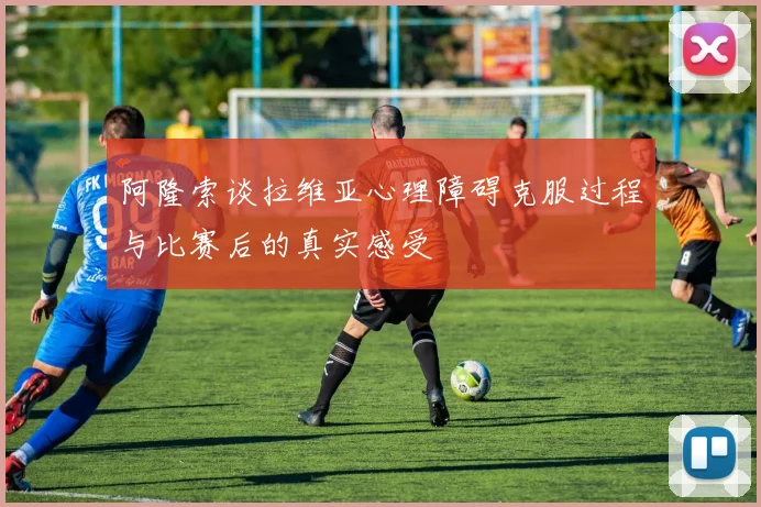阿隆索谈拉维亚心理障碍克服过程与比赛后的真实感受