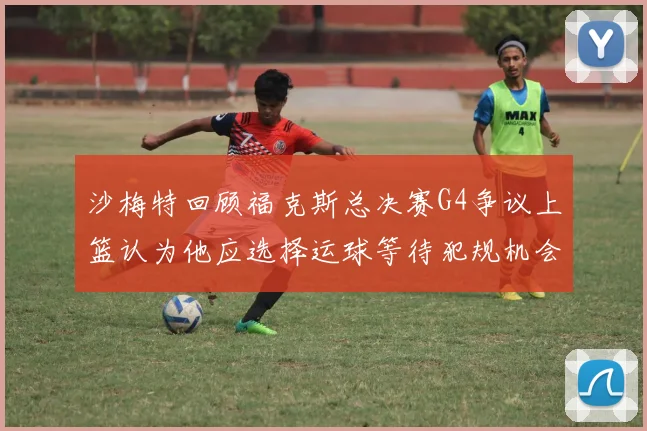 沙梅特回顾福克斯总决赛G4争议上篮认为他应选择运球等待犯规机会