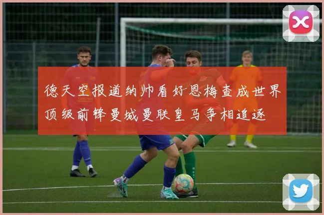 德天空报道纳帅看好恩梅查成世界顶级前锋曼城曼联皇马争相追逐