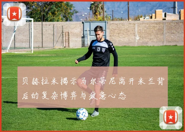 贝赫拉米揭示马尔蒂尼离开米兰背后的复杂博弈与疲惫心态