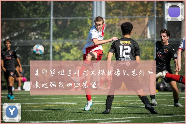 基耶萨坦言对尤文现状感到意外并表达强烈回归愿望