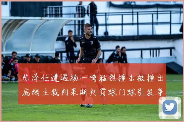 陈泽仕遭遇杨一鸣猛烈撞击被撞出底线主裁判果断判罚球门球引发争议