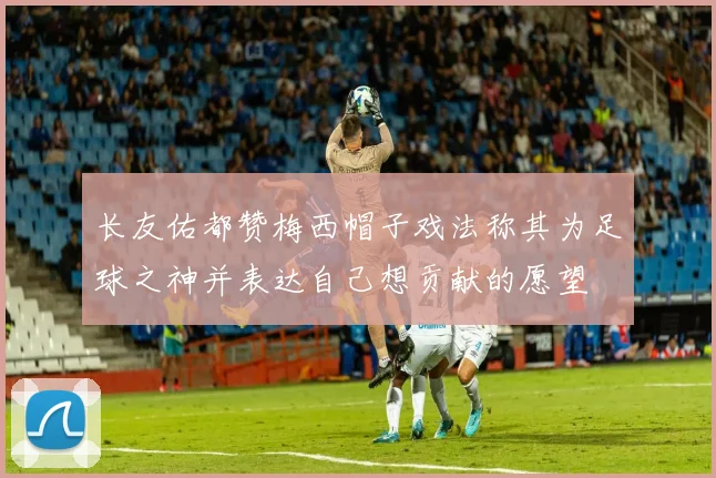 长友佑都赞梅西帽子戏法称其为足球之神并表达自己想贡献的愿望