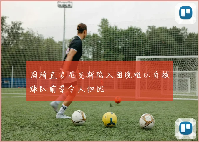周琦直言尼克斯陷入困境难以自拔球队前景令人担忧