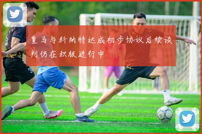 皇马与科纳特达成初步协议后续谈判仍在积极进行中