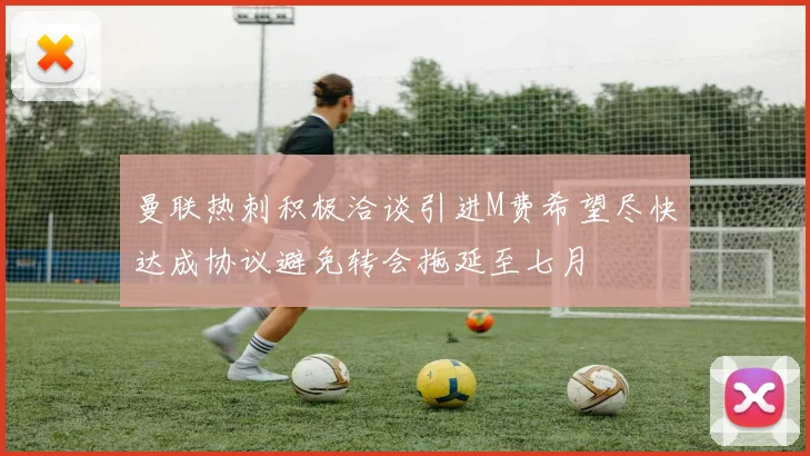 曼联热刺积极洽谈引进M费希望尽快达成协议避免转会拖延至七月