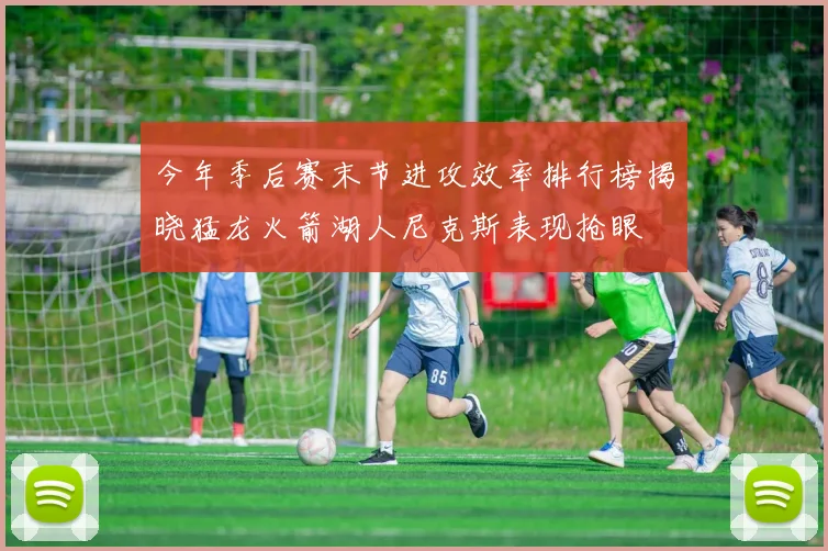 今年季后赛末节进攻效率排行榜揭晓猛龙火箭湖人尼克斯表现抢眼