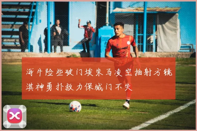 海牛险些破门埃朱马凌空抽射方镜淇神勇扑救力保城门不失