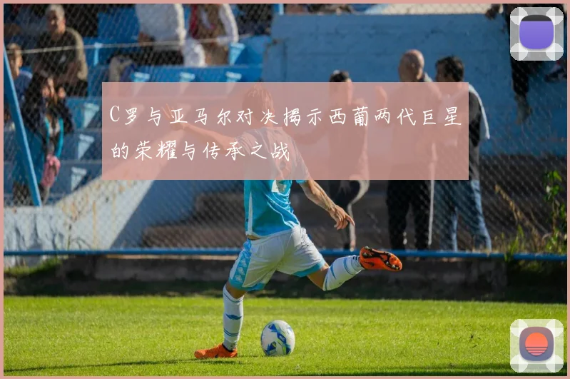 C罗与亚马尔对决揭示西葡两代巨星的荣耀与传承之战