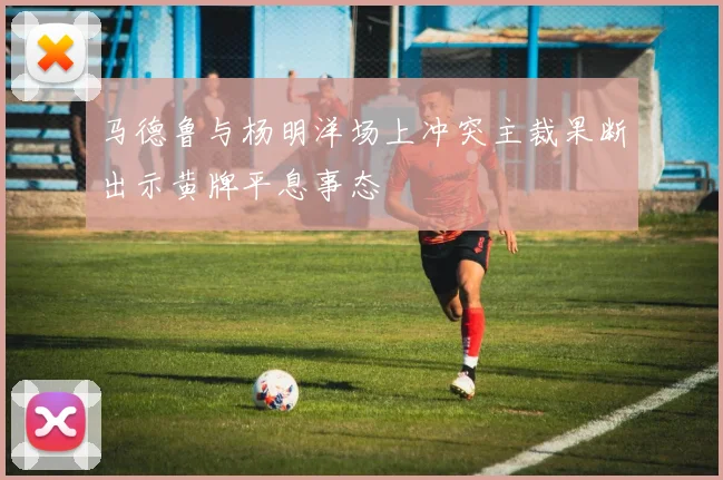 马德鲁与杨明洋场上冲突主裁果断出示黄牌平息事态